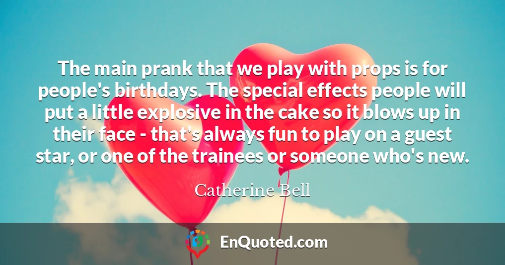 The main prank that we play with props is for people's birthdays. The special effects people will put a little explosive in the cake so it blows up in their face - that's always fun to play on a guest star, or one of the trainees or someone who's new.