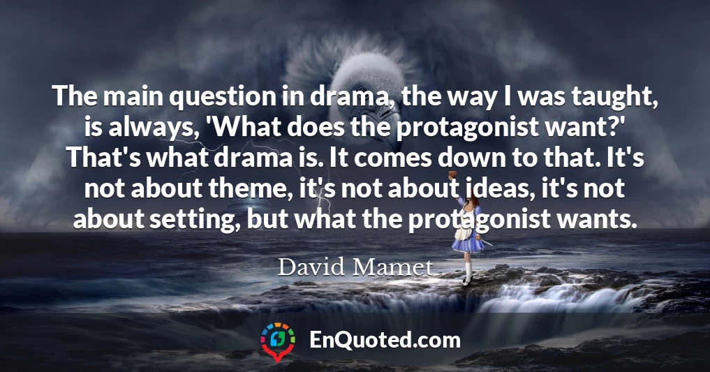 The main question in drama, the way I was taught, is always, 'What does the protagonist want?' That's what drama is. It comes down to that. It's not about theme, it's not about ideas, it's not about setting, but what the protagonist wants.