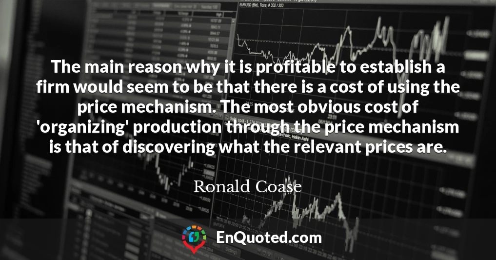 The main reason why it is profitable to establish a firm would seem to be that there is a cost of using the price mechanism. The most obvious cost of 'organizing' production through the price mechanism is that of discovering what the relevant prices are.