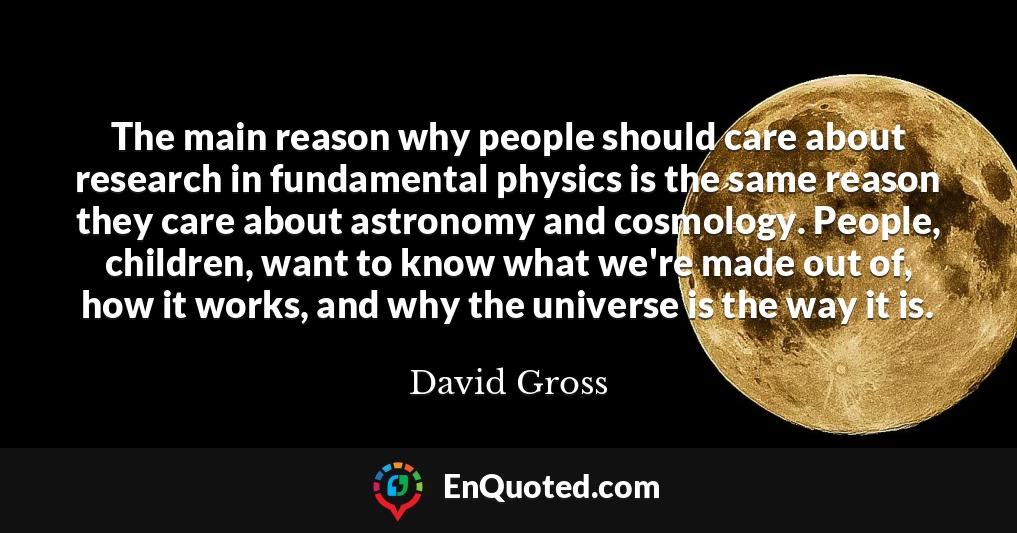 The main reason why people should care about research in fundamental physics is the same reason they care about astronomy and cosmology. People, children, want to know what we're made out of, how it works, and why the universe is the way it is.