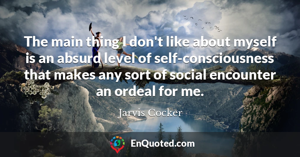 The main thing I don't like about myself is an absurd level of self-consciousness that makes any sort of social encounter an ordeal for me.