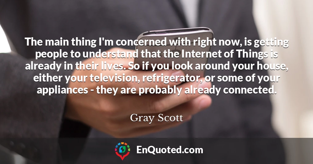 The main thing I'm concerned with right now, is getting people to understand that the Internet of Things is already in their lives. So if you look around your house, either your television, refrigerator, or some of your appliances - they are probably already connected.