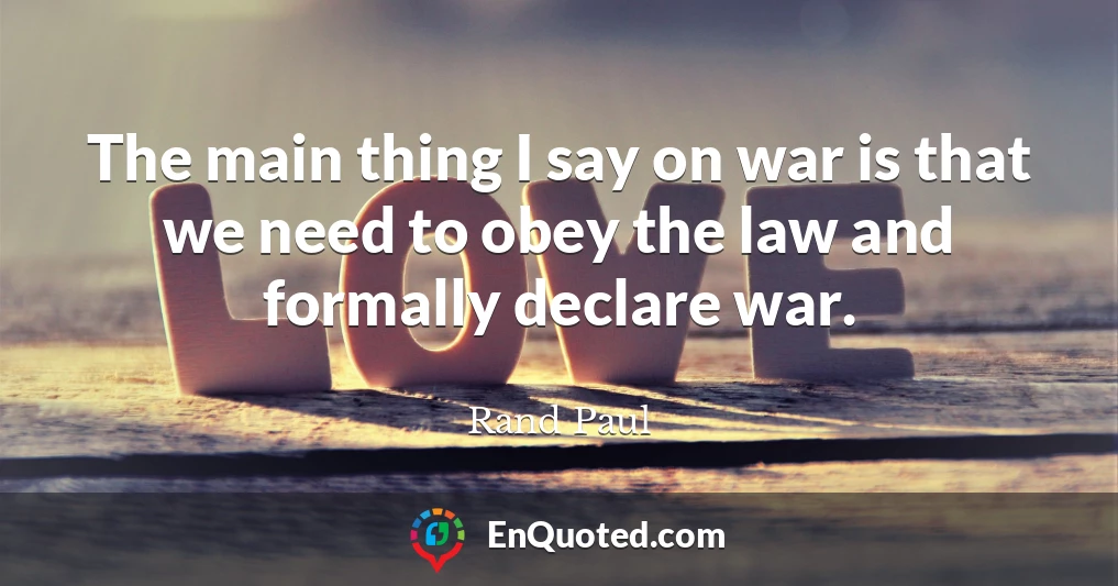 The main thing I say on war is that we need to obey the law and formally declare war.