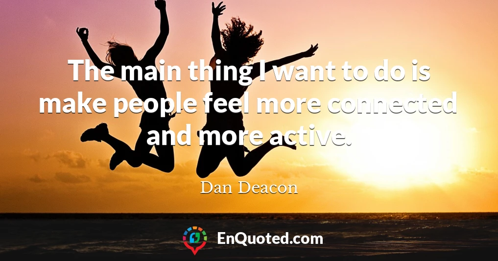 The main thing I want to do is make people feel more connected and more active.
