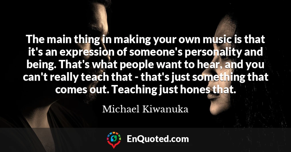 The main thing in making your own music is that it's an expression of someone's personality and being. That's what people want to hear, and you can't really teach that - that's just something that comes out. Teaching just hones that.