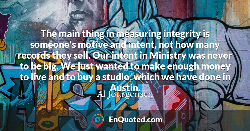 The main thing in measuring integrity is someone's motive and intent, not how many records they sell. Our intent in Ministry was never to be big. We just wanted to make enough money to live and to buy a studio, which we have done in Austin.