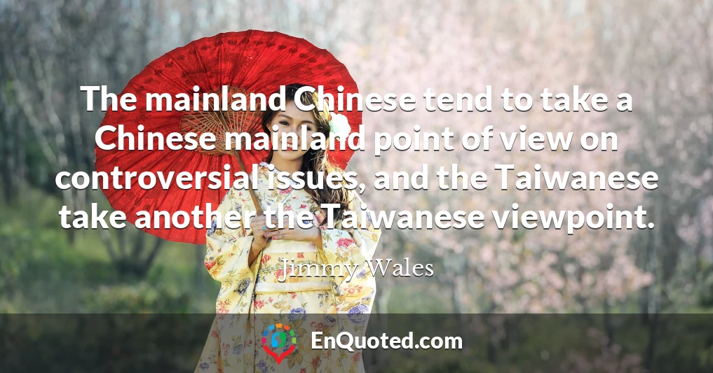 The mainland Chinese tend to take a Chinese mainland point of view on controversial issues, and the Taiwanese take another the Taiwanese viewpoint.