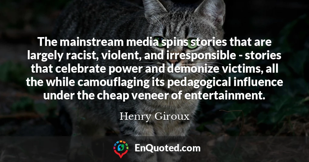 The mainstream media spins stories that are largely racist, violent, and irresponsible - stories that celebrate power and demonize victims, all the while camouflaging its pedagogical influence under the cheap veneer of entertainment.