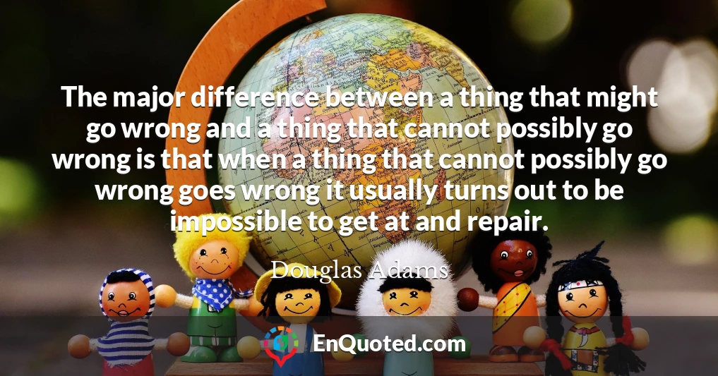 The major difference between a thing that might go wrong and a thing that cannot possibly go wrong is that when a thing that cannot possibly go wrong goes wrong it usually turns out to be impossible to get at and repair.
