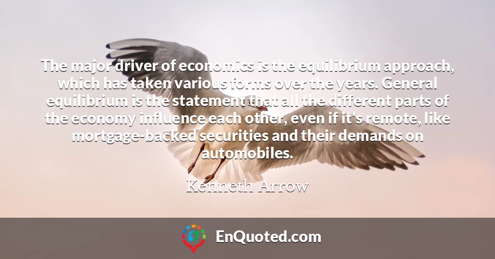 The major driver of economics is the equilibrium approach, which has taken various forms over the years. General equilibrium is the statement that all the different parts of the economy influence each other, even if it's remote, like mortgage-backed securities and their demands on automobiles.