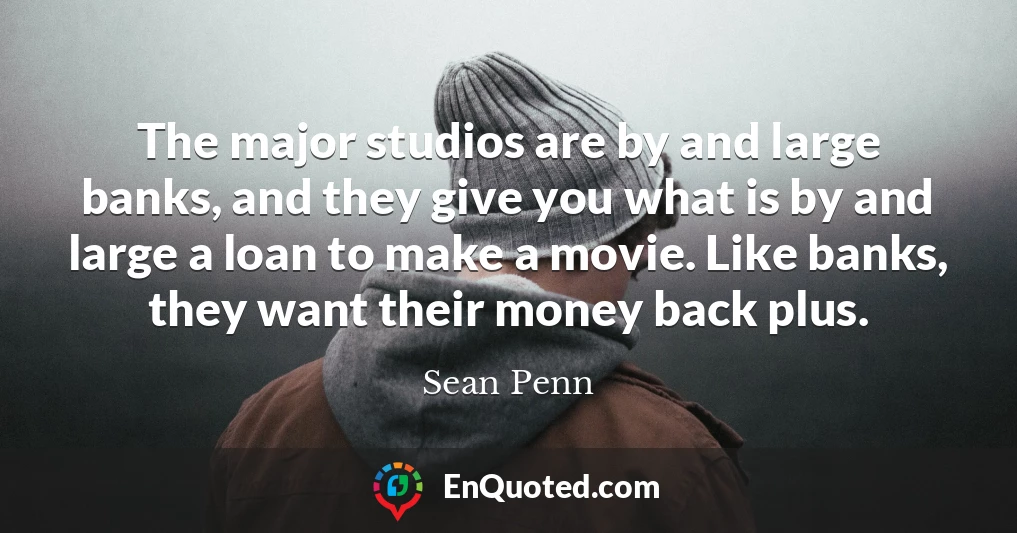 The major studios are by and large banks, and they give you what is by and large a loan to make a movie. Like banks, they want their money back plus.