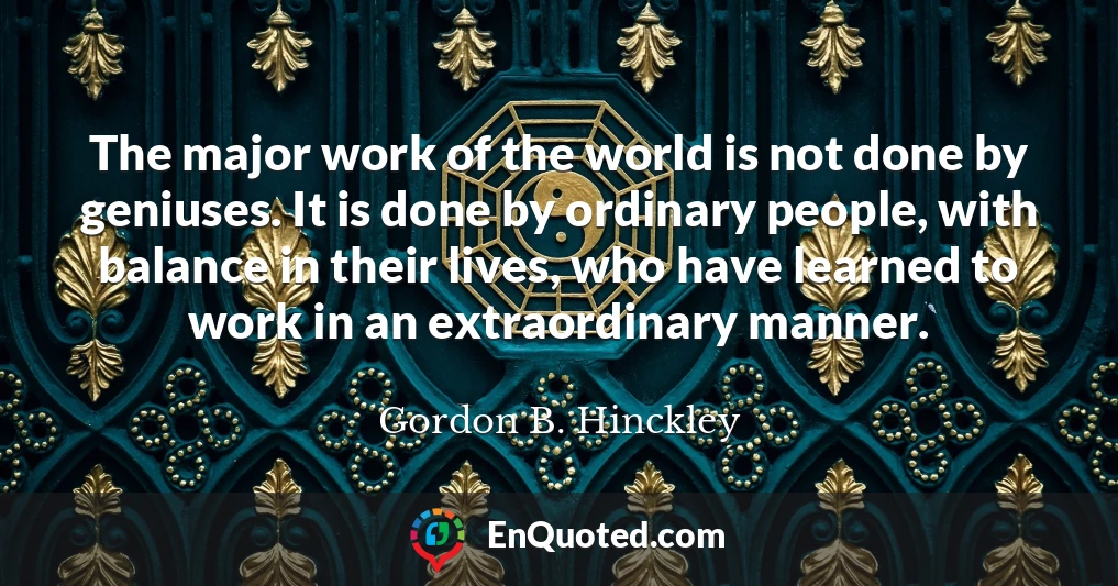 The major work of the world is not done by geniuses. It is done by ordinary people, with balance in their lives, who have learned to work in an extraordinary manner.