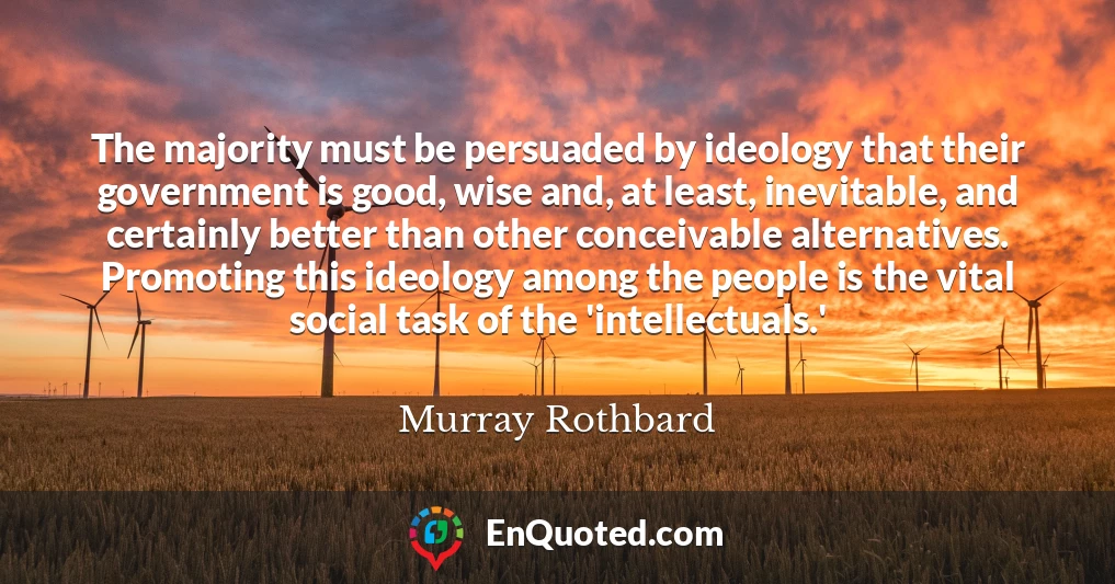 The majority must be persuaded by ideology that their government is good, wise and, at least, inevitable, and certainly better than other conceivable alternatives. Promoting this ideology among the people is the vital social task of the 'intellectuals.'