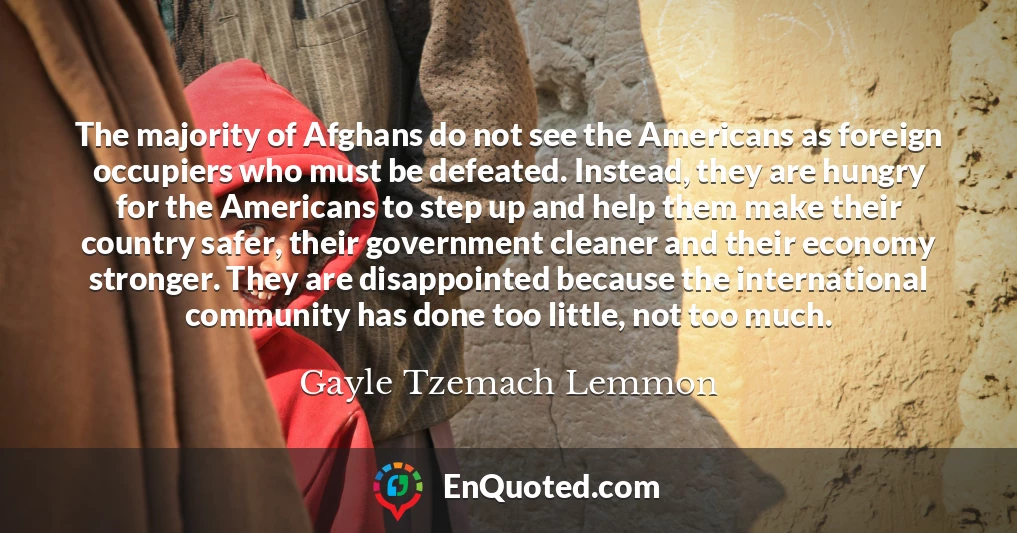 The majority of Afghans do not see the Americans as foreign occupiers who must be defeated. Instead, they are hungry for the Americans to step up and help them make their country safer, their government cleaner and their economy stronger. They are disappointed because the international community has done too little, not too much.