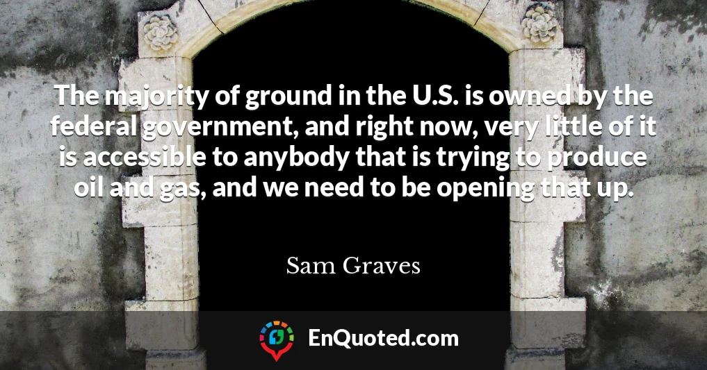 The majority of ground in the U.S. is owned by the federal government, and right now, very little of it is accessible to anybody that is trying to produce oil and gas, and we need to be opening that up.
