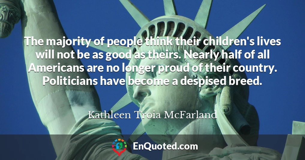 The majority of people think their children's lives will not be as good as theirs. Nearly half of all Americans are no longer proud of their country. Politicians have become a despised breed.