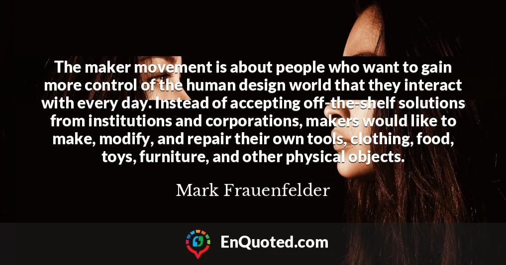 The maker movement is about people who want to gain more control of the human design world that they interact with every day. Instead of accepting off-the-shelf solutions from institutions and corporations, makers would like to make, modify, and repair their own tools, clothing, food, toys, furniture, and other physical objects.