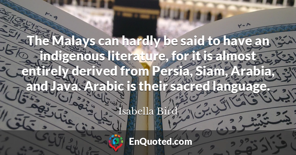The Malays can hardly be said to have an indigenous literature, for it is almost entirely derived from Persia, Siam, Arabia, and Java. Arabic is their sacred language.