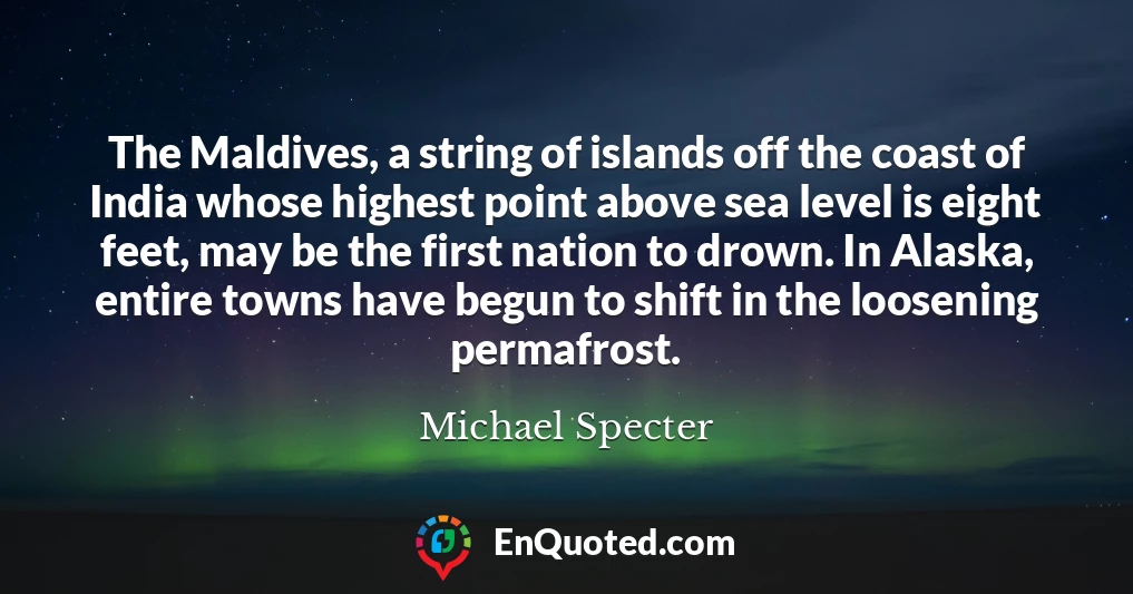 The Maldives, a string of islands off the coast of India whose highest point above sea level is eight feet, may be the first nation to drown. In Alaska, entire towns have begun to shift in the loosening permafrost.