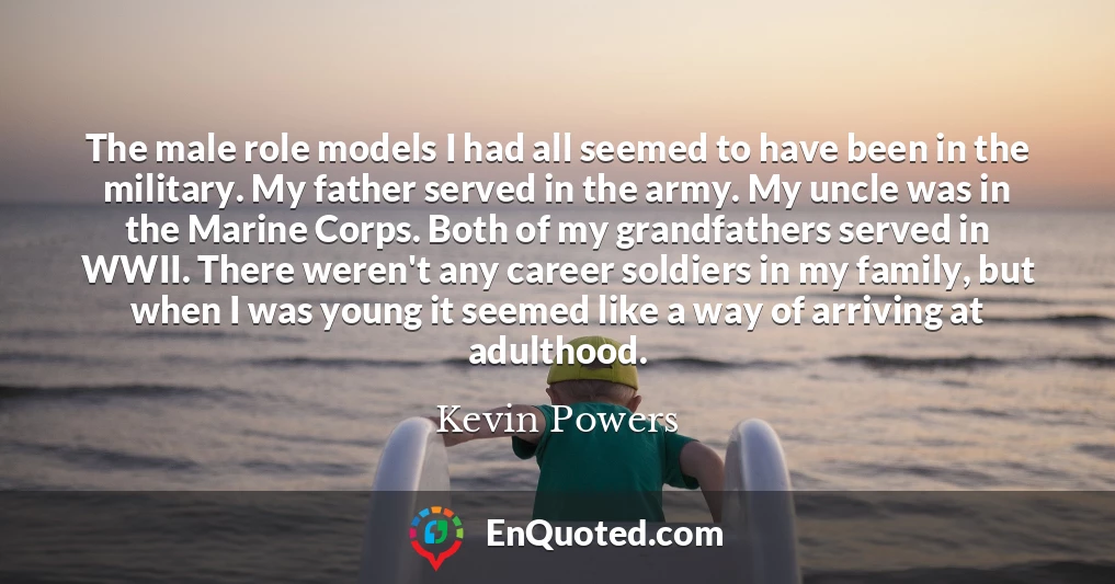 The male role models I had all seemed to have been in the military. My father served in the army. My uncle was in the Marine Corps. Both of my grandfathers served in WWII. There weren't any career soldiers in my family, but when I was young it seemed like a way of arriving at adulthood.