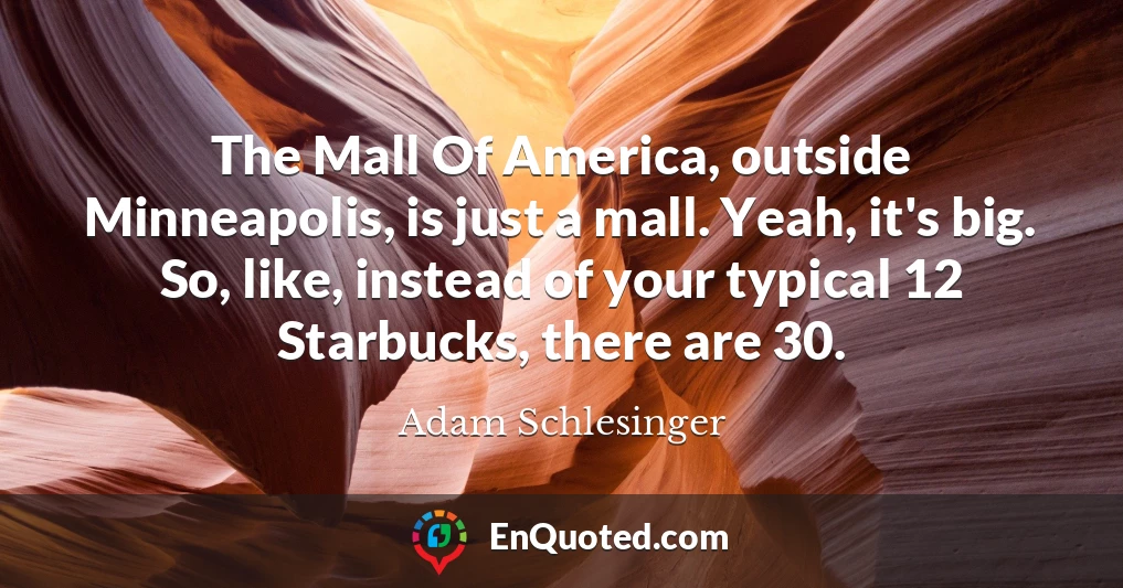 The Mall Of America, outside Minneapolis, is just a mall. Yeah, it's big. So, like, instead of your typical 12 Starbucks, there are 30.