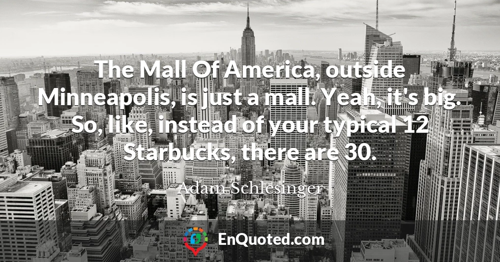 The Mall Of America, outside Minneapolis, is just a mall. Yeah, it's big. So, like, instead of your typical 12 Starbucks, there are 30.