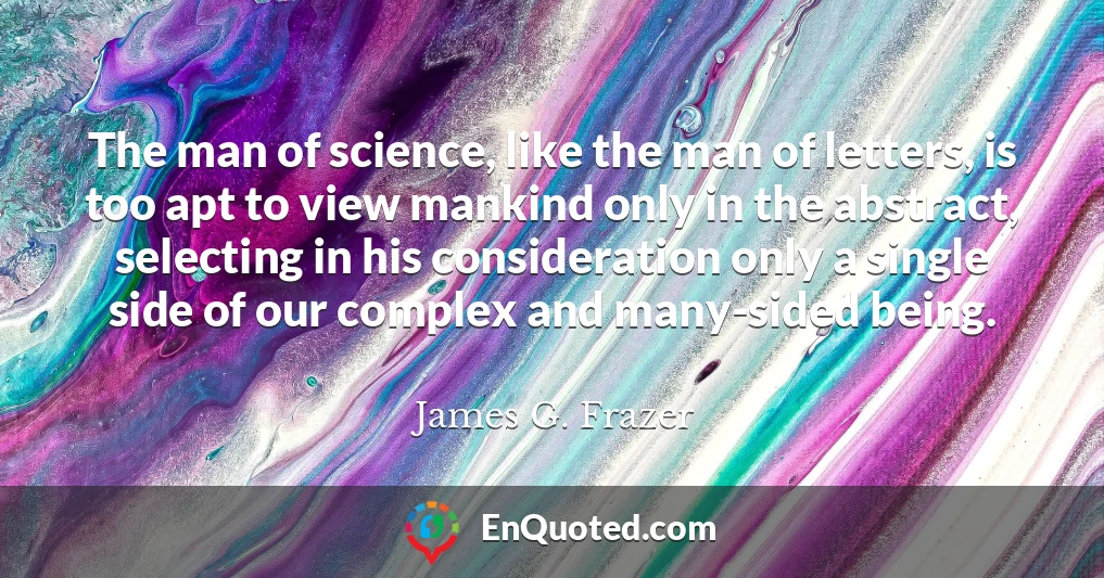 The man of science, like the man of letters, is too apt to view mankind only in the abstract, selecting in his consideration only a single side of our complex and many-sided being.