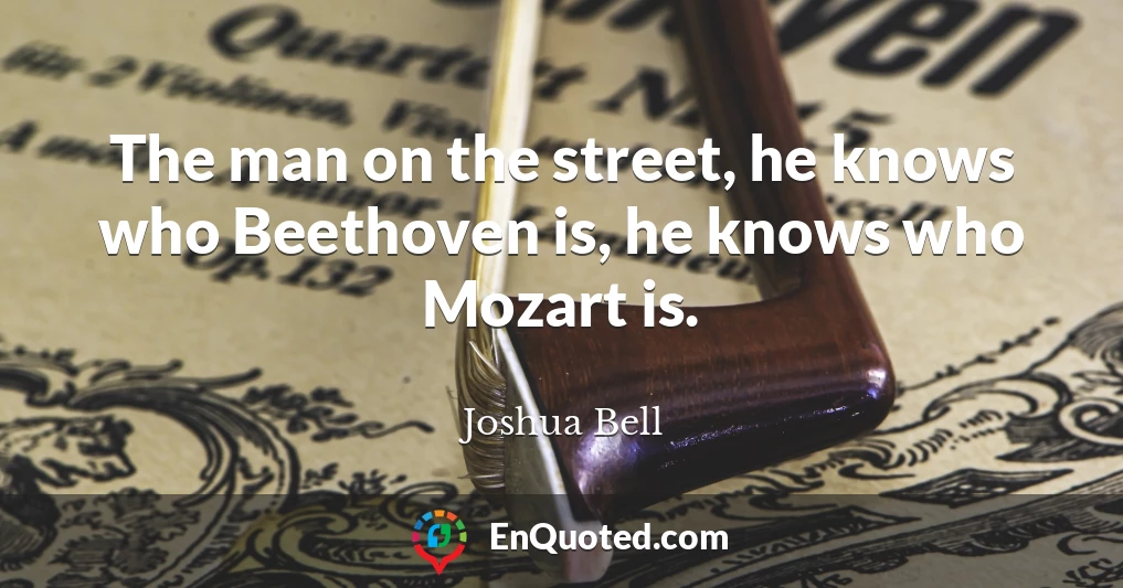 The man on the street, he knows who Beethoven is, he knows who Mozart is.