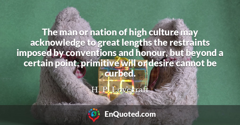 The man or nation of high culture may acknowledge to great lengths the restraints imposed by conventions and honour, but beyond a certain point, primitive will or desire cannot be curbed.