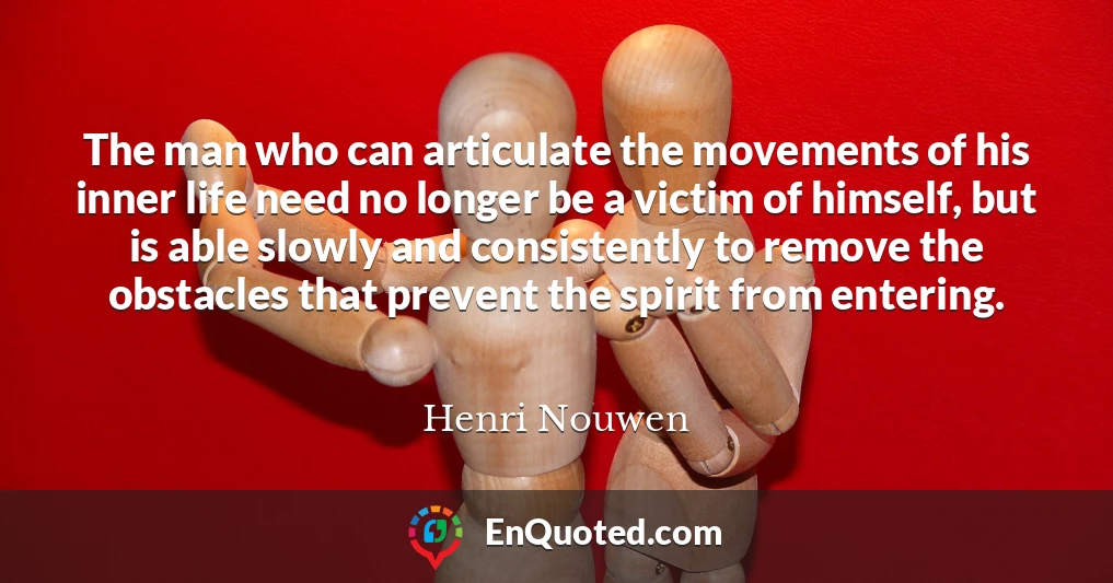 The man who can articulate the movements of his inner life need no longer be a victim of himself, but is able slowly and consistently to remove the obstacles that prevent the spirit from entering.