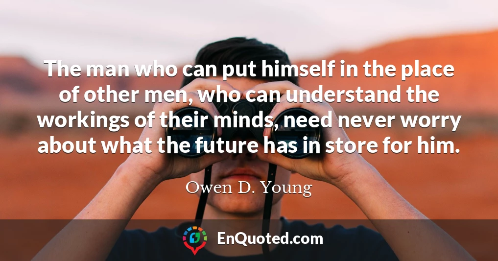The man who can put himself in the place of other men, who can understand the workings of their minds, need never worry about what the future has in store for him.