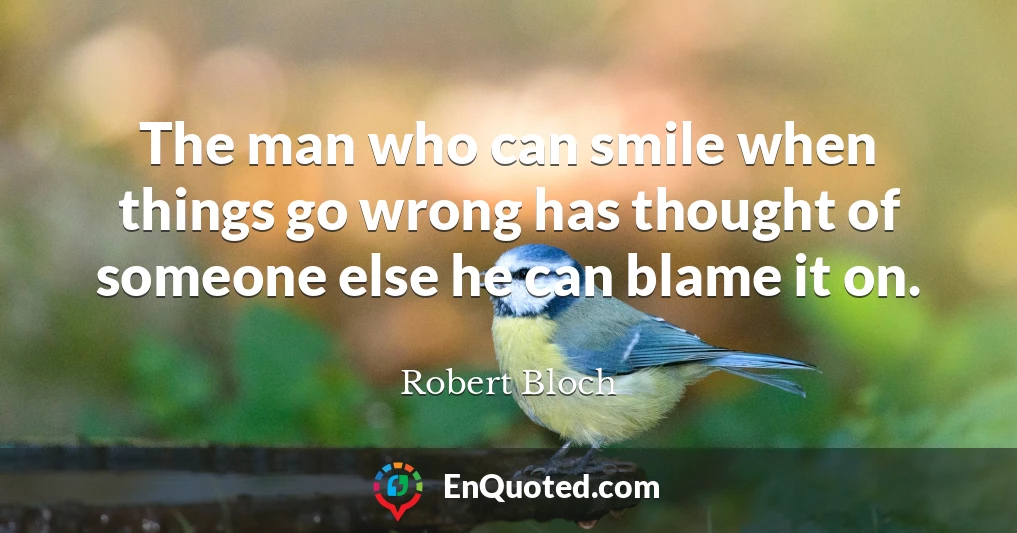The man who can smile when things go wrong has thought of someone else he can blame it on.