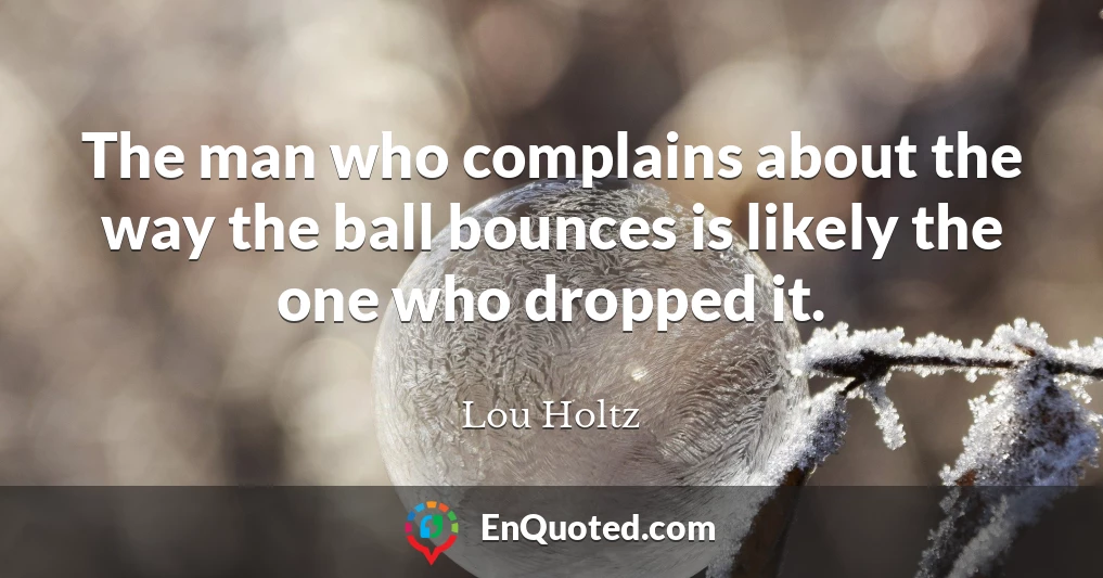 The man who complains about the way the ball bounces is likely the one who dropped it.
