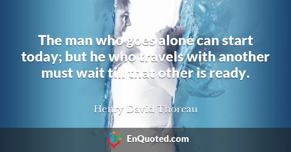 The man who goes alone can start today; but he who travels with another must wait till that other is ready.