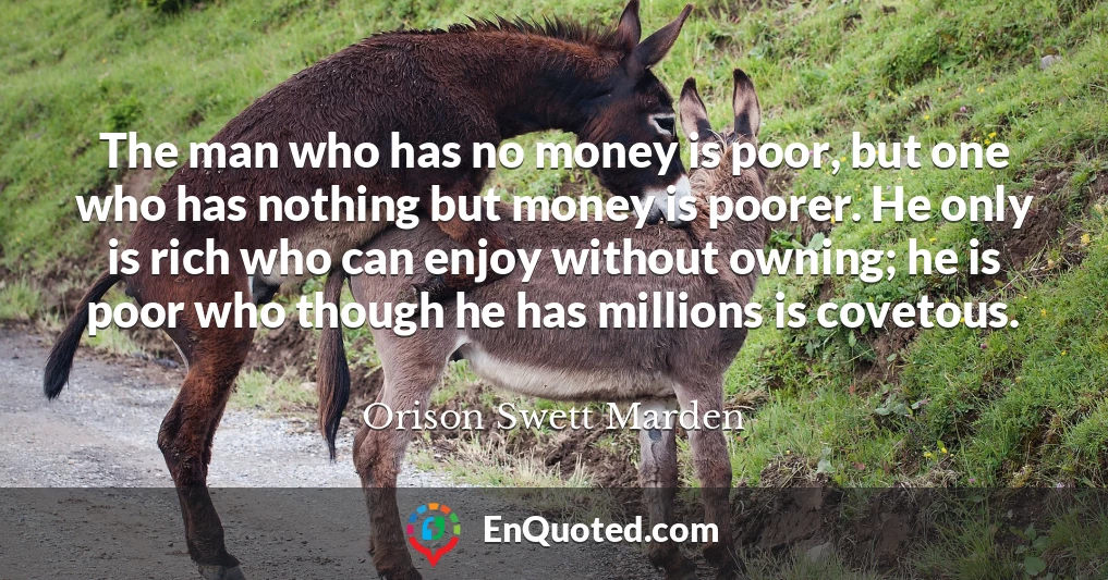 The man who has no money is poor, but one who has nothing but money is poorer. He only is rich who can enjoy without owning; he is poor who though he has millions is covetous.