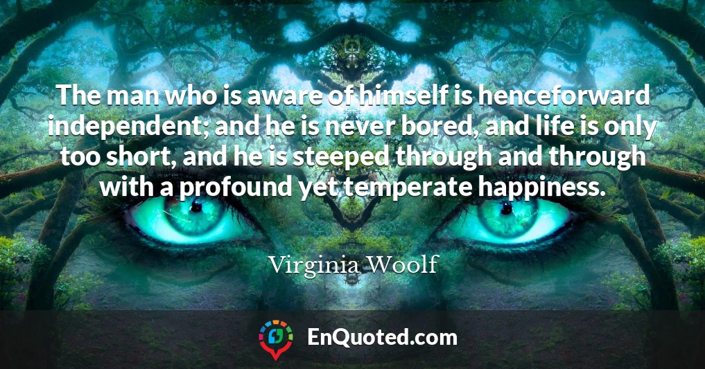 The man who is aware of himself is henceforward independent; and he is never bored, and life is only too short, and he is steeped through and through with a profound yet temperate happiness.