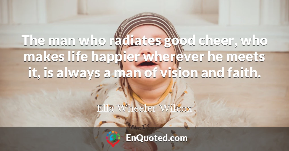 The man who radiates good cheer, who makes life happier wherever he meets it, is always a man of vision and faith.