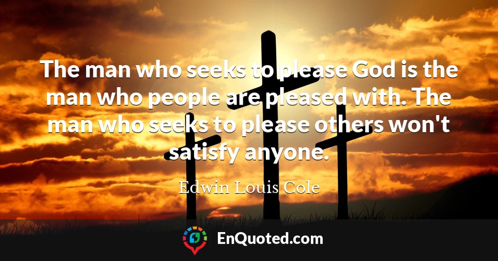 The man who seeks to please God is the man who people are pleased with. The man who seeks to please others won't satisfy anyone.
