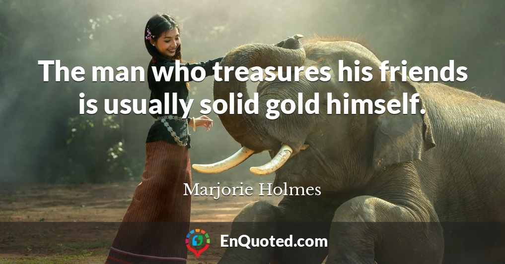 The man who treasures his friends is usually solid gold himself.