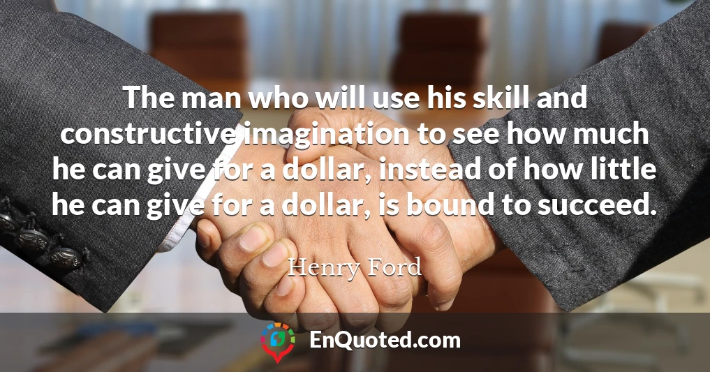 The man who will use his skill and constructive imagination to see how much he can give for a dollar, instead of how little he can give for a dollar, is bound to succeed.