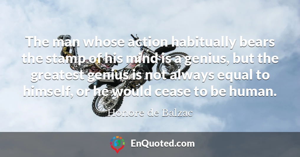 The man whose action habitually bears the stamp of his mind is a genius, but the greatest genius is not always equal to himself, or he would cease to be human.
