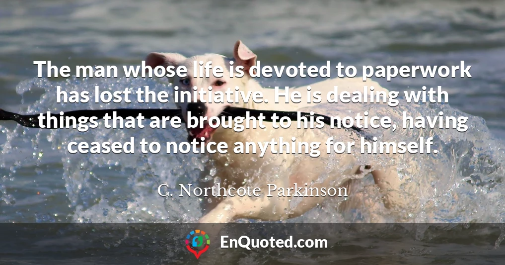 The man whose life is devoted to paperwork has lost the initiative. He is dealing with things that are brought to his notice, having ceased to notice anything for himself.