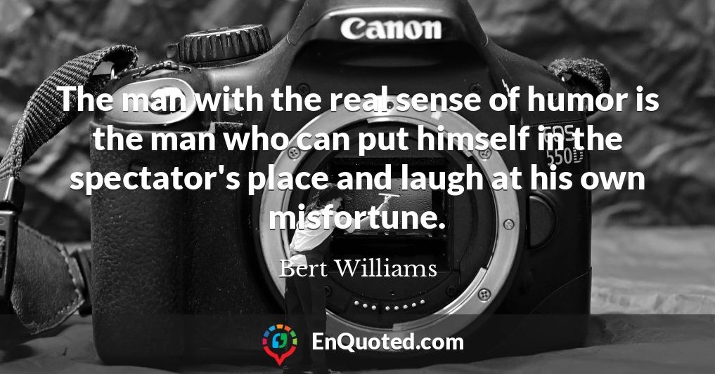 The man with the real sense of humor is the man who can put himself in the spectator's place and laugh at his own misfortune.