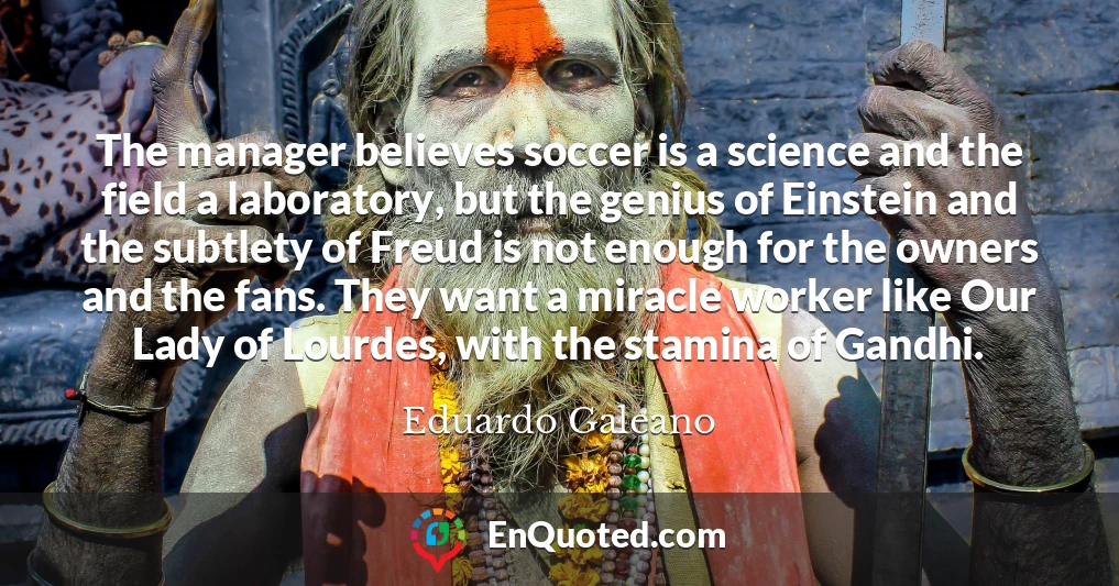 The manager believes soccer is a science and the field a laboratory, but the genius of Einstein and the subtlety of Freud is not enough for the owners and the fans. They want a miracle worker like Our Lady of Lourdes, with the stamina of Gandhi.