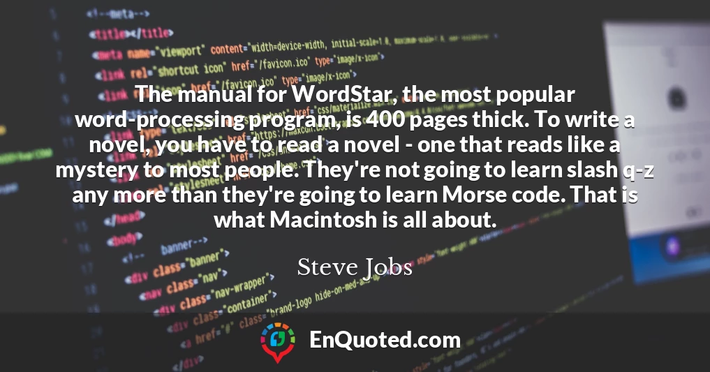 The manual for WordStar, the most popular word-processing program, is 400 pages thick. To write a novel, you have to read a novel - one that reads like a mystery to most people. They're not going to learn slash q-z any more than they're going to learn Morse code. That is what Macintosh is all about.