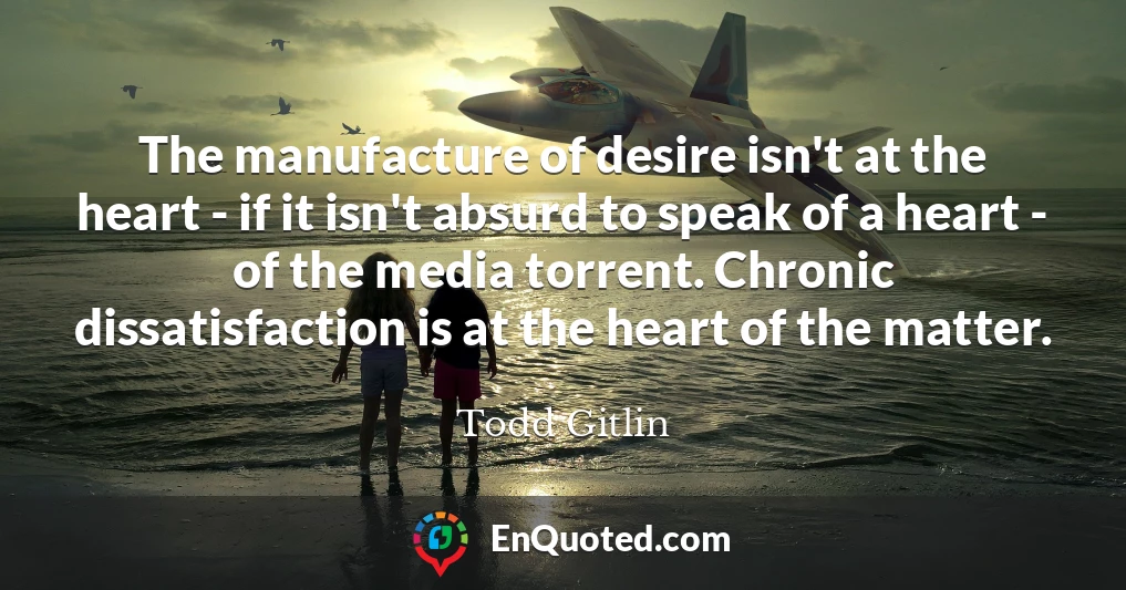 The manufacture of desire isn't at the heart - if it isn't absurd to speak of a heart - of the media torrent. Chronic dissatisfaction is at the heart of the matter.