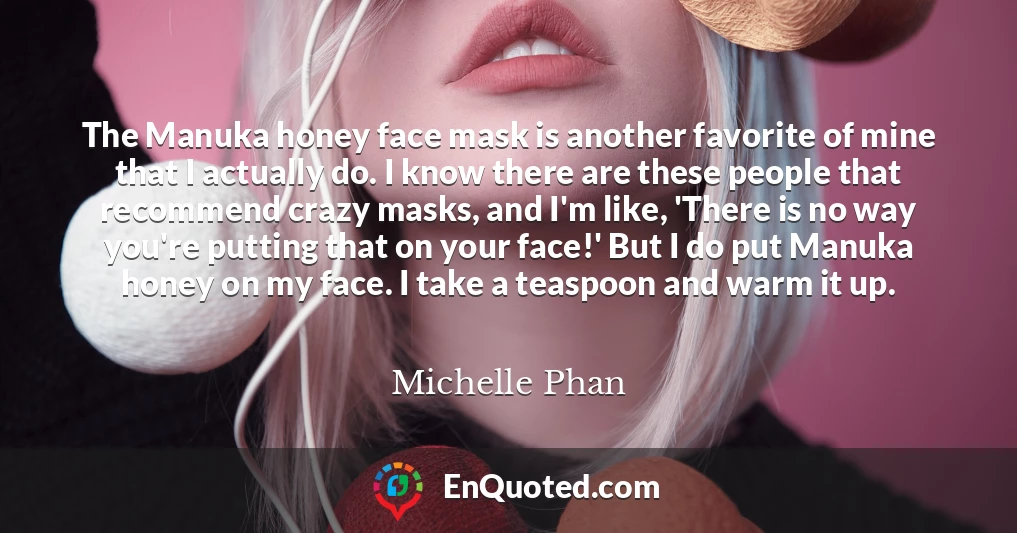 The Manuka honey face mask is another favorite of mine that I actually do. I know there are these people that recommend crazy masks, and I'm like, 'There is no way you're putting that on your face!' But I do put Manuka honey on my face. I take a teaspoon and warm it up.