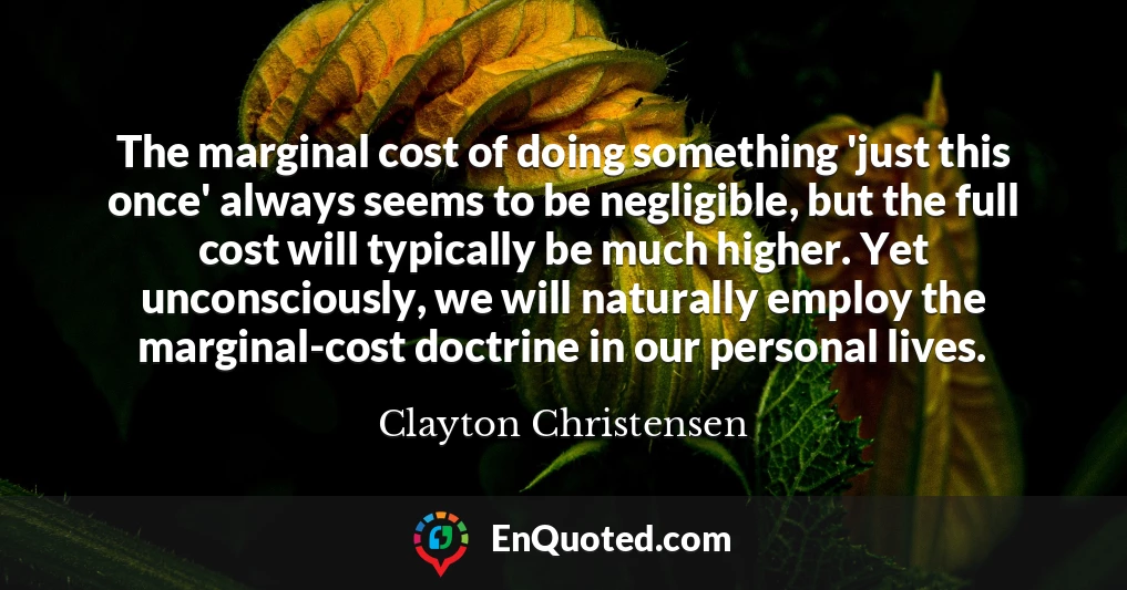 The marginal cost of doing something 'just this once' always seems to be negligible, but the full cost will typically be much higher. Yet unconsciously, we will naturally employ the marginal-cost doctrine in our personal lives.