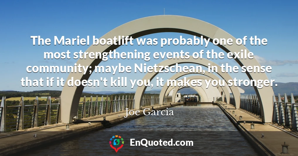 The Mariel boatlift was probably one of the most strengthening events of the exile community; maybe Nietzschean, in the sense that if it doesn't kill you, it makes you stronger.