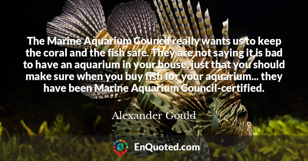 The Marine Aquarium Council really wants us to keep the coral and the fish safe. They are not saying it is bad to have an aquarium in your house, just that you should make sure when you buy fish for your aquarium... they have been Marine Aquarium Council-certified.